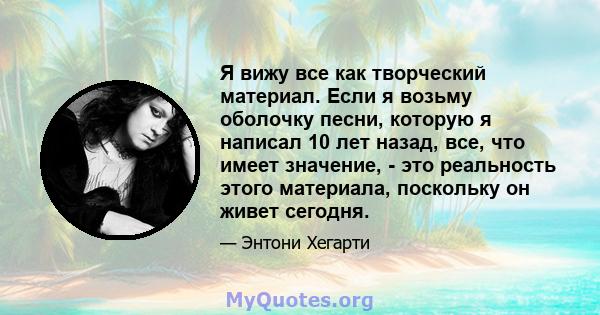 Я вижу все как творческий материал. Если я возьму оболочку песни, которую я написал 10 лет назад, все, что имеет значение, - это реальность этого материала, поскольку он живет сегодня.