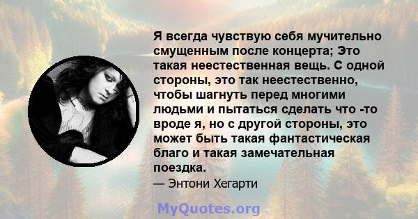 Я всегда чувствую себя мучительно смущенным после концерта; Это такая неестественная вещь. С одной стороны, это так неестественно, чтобы шагнуть перед многими людьми и пытаться сделать что -то вроде я, но с другой