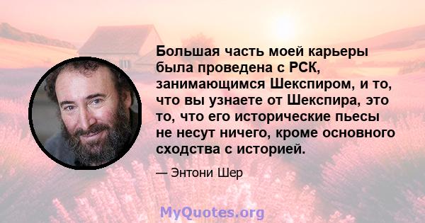 Большая часть моей карьеры была проведена с РСК, занимающимся Шекспиром, и то, что вы узнаете от Шекспира, это то, что его исторические пьесы не несут ничего, кроме основного сходства с историей.