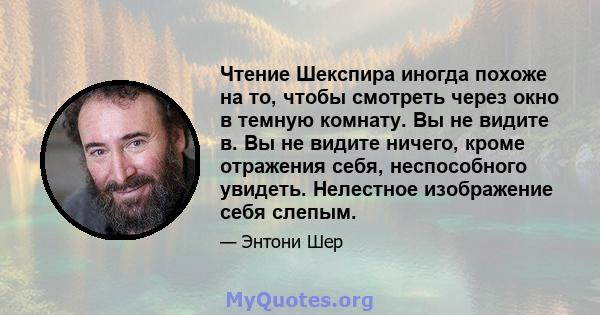 Чтение Шекспира иногда похоже на то, чтобы смотреть через окно в темную комнату. Вы не видите в. Вы не видите ничего, кроме отражения себя, неспособного увидеть. Нелестное изображение себя слепым.