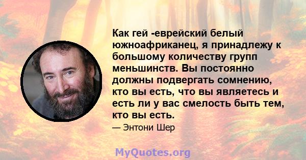 Как гей -еврейский белый южноафриканец, я принадлежу к большому количеству групп меньшинств. Вы постоянно должны подвергать сомнению, кто вы есть, что вы являетесь и есть ли у вас смелость быть тем, кто вы есть.