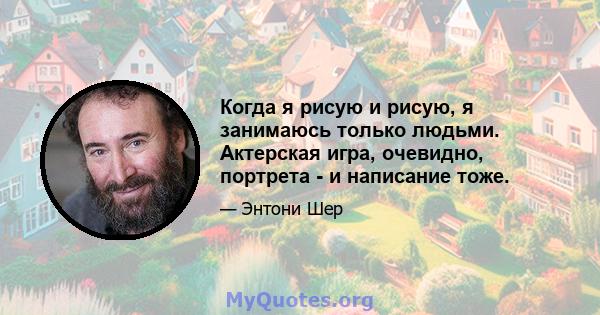 Когда я рисую и рисую, я занимаюсь только людьми. Актерская игра, очевидно, портрета - и написание тоже.