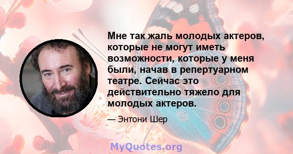 Мне так жаль молодых актеров, которые не могут иметь возможности, которые у меня были, начав в репертуарном театре. Сейчас это действительно тяжело для молодых актеров.