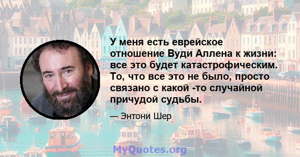 У меня есть еврейское отношение Вуди Аллена к жизни: все это будет катастрофическим. То, что все это не было, просто связано с какой -то случайной причудой судьбы.