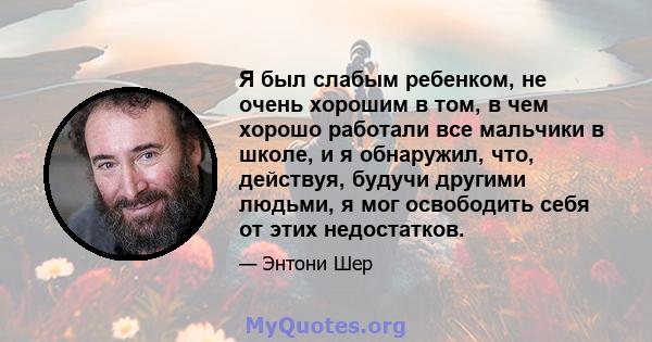 Я был слабым ребенком, не очень хорошим в том, в чем хорошо работали все мальчики в школе, и я обнаружил, что, действуя, будучи другими людьми, я мог освободить себя от этих недостатков.