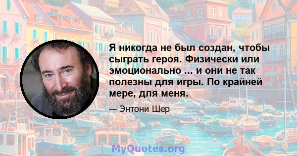 Я никогда не был создан, чтобы сыграть героя. Физически или эмоционально ... и они не так полезны для игры. По крайней мере, для меня.