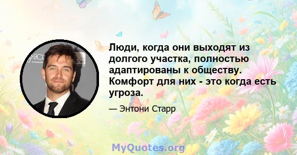 Люди, когда они выходят из долгого участка, полностью адаптированы к обществу. Комфорт для них - это когда есть угроза.