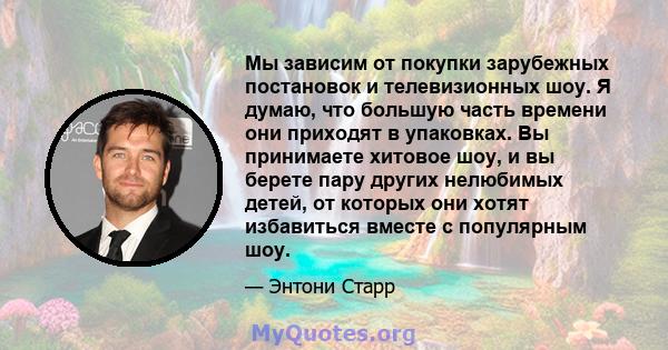 Мы зависим от покупки зарубежных постановок и телевизионных шоу. Я думаю, что большую часть времени они приходят в упаковках. Вы принимаете хитовое шоу, и вы берете пару других нелюбимых детей, от которых они хотят