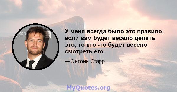 У меня всегда было это правило: если вам будет весело делать это, то кто -то будет весело смотреть его.