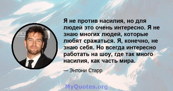 Я не против насилия, но для людей это очень интересно. Я не знаю многих людей, которые любят сражаться. Я, конечно, не знаю себя. Но всегда интересно работать на шоу, где так много насилия, как часть мира.