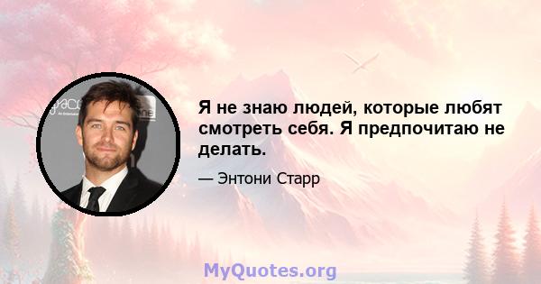 Я не знаю людей, которые любят смотреть себя. Я предпочитаю не делать.