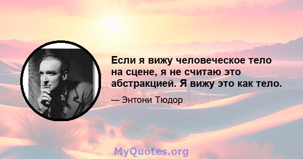 Если я вижу человеческое тело на сцене, я не считаю это абстракцией. Я вижу это как тело.