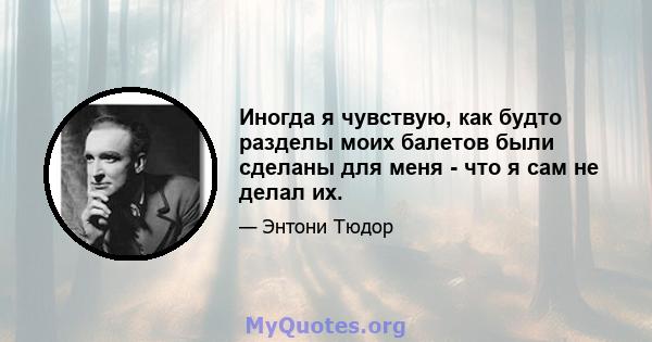 Иногда я чувствую, как будто разделы моих балетов были сделаны для меня - что я сам не делал их.