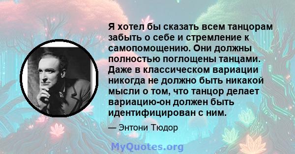 Я хотел бы сказать всем танцорам забыть о себе и стремление к самопомощению. Они должны полностью поглощены танцами. Даже в классическом вариации никогда не должно быть никакой мысли о том, что танцор делает вариацию-он 