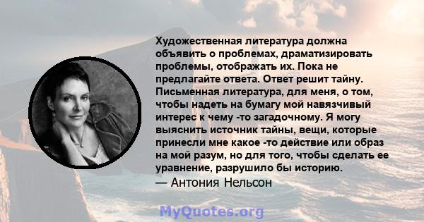 Художественная литература должна объявить о проблемах, драматизировать проблемы, отображать их. Пока не предлагайте ответа. Ответ решит тайну. Письменная литература, для меня, о том, чтобы надеть на бумагу мой