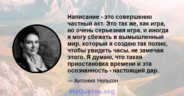 Написание - это совершенно частный акт. Это так же, как игра, но очень серьезная игра, и иногда я могу сбежать в вымышленный мир, который я создаю так полно, чтобы увидеть часы, не замечая этого. Я думаю, что такая