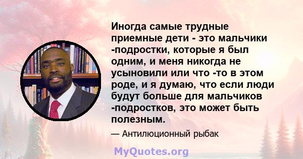 Иногда самые трудные приемные дети - это мальчики -подростки, которые я был одним, и меня никогда не усыновили или что -то в этом роде, и я думаю, что если люди будут больше для мальчиков -подростков, это может быть