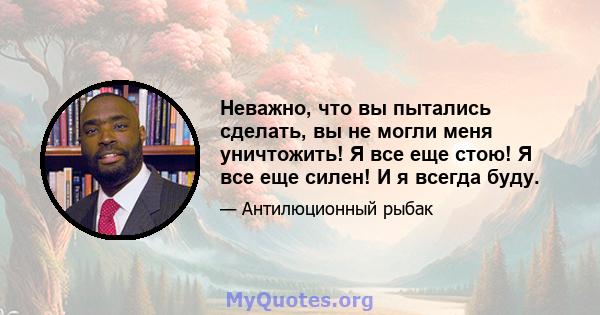 Неважно, что вы пытались сделать, вы не могли меня уничтожить! Я все еще стою! Я все еще силен! И я всегда буду.