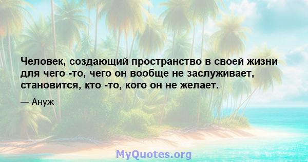 Человек, создающий пространство в своей жизни для чего -то, чего он вообще не заслуживает, становится, кто -то, кого он не желает.