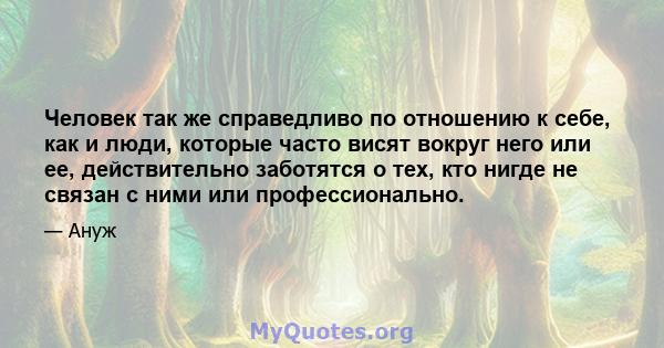 Человек так же справедливо по отношению к себе, как и люди, которые часто висят вокруг него или ее, действительно заботятся о тех, кто нигде не связан с ними или профессионально.