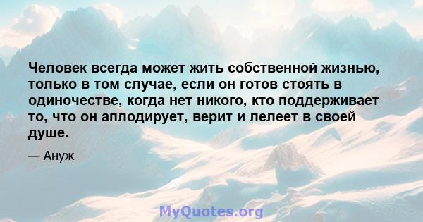 Человек всегда может жить собственной жизнью, только в том случае, если он готов стоять в одиночестве, когда нет никого, кто поддерживает то, что он аплодирует, верит и лелеет в своей душе.