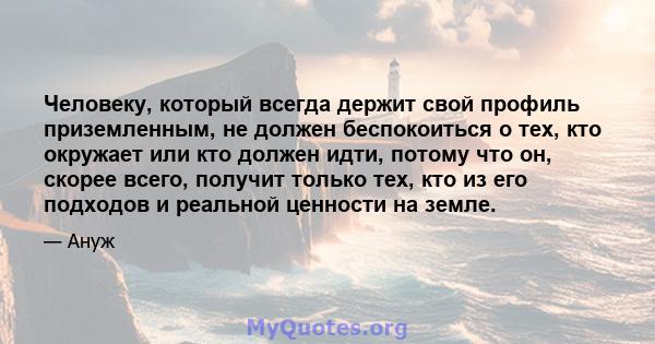 Человеку, который всегда держит свой профиль приземленным, не должен беспокоиться о тех, кто окружает или кто должен идти, потому что он, скорее всего, получит только тех, кто из его подходов и реальной ценности на