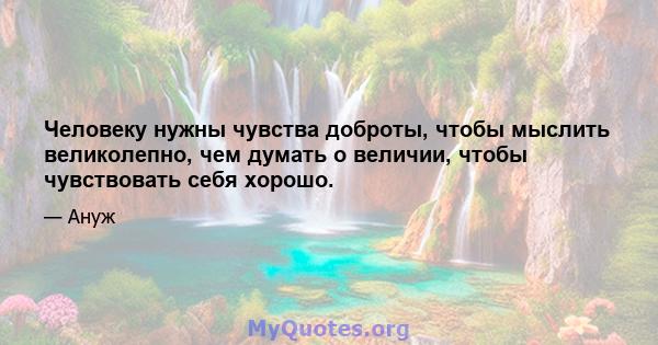 Человеку нужны чувства доброты, чтобы мыслить великолепно, чем думать о величии, чтобы чувствовать себя хорошо.