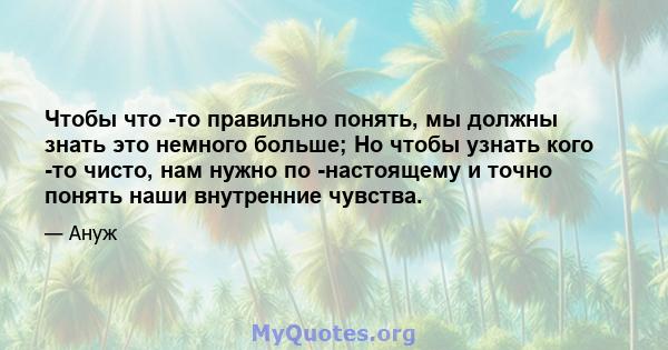 Чтобы что -то правильно понять, мы должны знать это немного больше; Но чтобы узнать кого -то чисто, нам нужно по -настоящему и точно понять наши внутренние чувства.