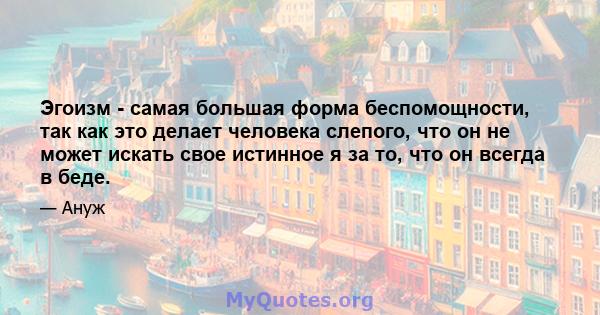 Эгоизм - самая большая форма беспомощности, так как это делает человека слепого, что он не может искать свое истинное я за то, что он всегда в беде.