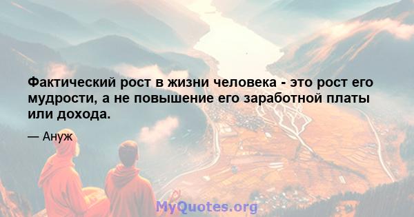 Фактический рост в жизни человека - это рост его мудрости, а не повышение его заработной платы или дохода.