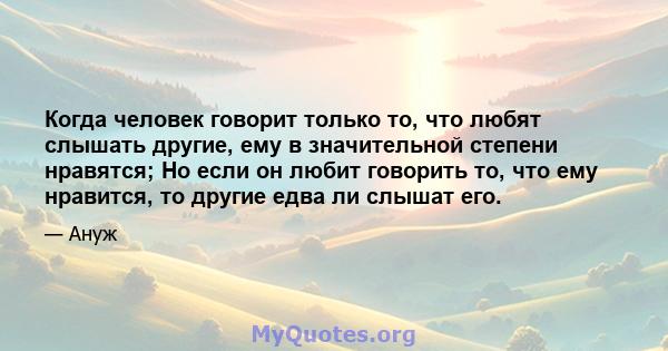 Когда человек говорит только то, что любят слышать другие, ему в значительной степени нравятся; Но если он любит говорить то, что ему нравится, то другие едва ли слышат его.