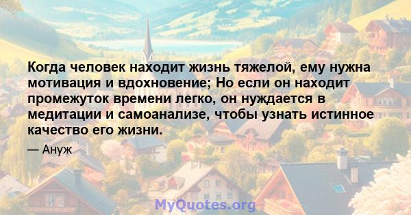 Когда человек находит жизнь тяжелой, ему нужна мотивация и вдохновение; Но если он находит промежуток времени легко, он нуждается в медитации и самоанализе, чтобы узнать истинное качество его жизни.