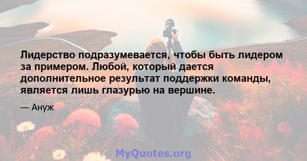 Лидерство подразумевается, чтобы быть лидером за примером. Любой, который дается дополнительное результат поддержки команды, является лишь глазурью на вершине.