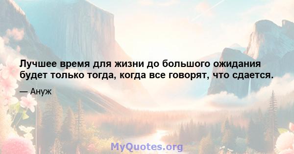 Лучшее время для жизни до большого ожидания будет только тогда, когда все говорят, что сдается.