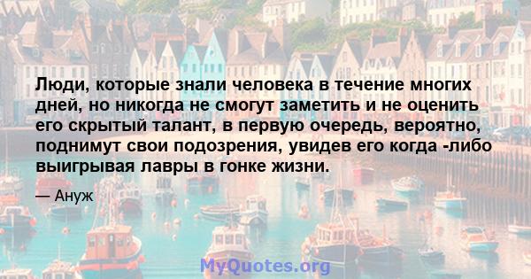 Люди, которые знали человека в течение многих дней, но никогда не смогут заметить и не оценить его скрытый талант, в первую очередь, вероятно, поднимут свои подозрения, увидев его когда -либо выигрывая лавры в гонке