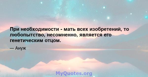 При необходимости - мать всех изобретений, то любопытство, несомненно, является его генетическим отцом.