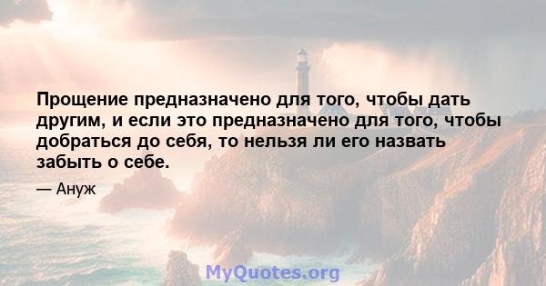 Прощение предназначено для того, чтобы дать другим, и если это предназначено для того, чтобы добраться до себя, то нельзя ли его назвать забыть о себе.