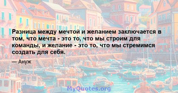 Разница между мечтой и желанием заключается в том, что мечта - это то, что мы строим для команды, и желание - это то, что мы стремимся создать для себя.