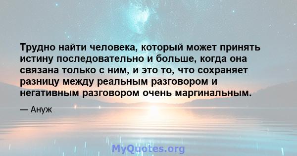 Трудно найти человека, который может принять истину последовательно и больше, когда она связана только с ним, и это то, что сохраняет разницу между реальным разговором и негативным разговором очень маргинальным.