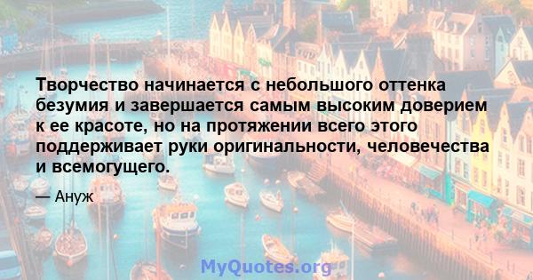 Творчество начинается с небольшого оттенка безумия и завершается самым высоким доверием к ее красоте, но на протяжении всего этого поддерживает руки оригинальности, человечества и всемогущего.