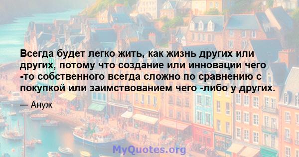 Всегда будет легко жить, как жизнь других или других, потому что создание или инновации чего -то собственного всегда сложно по сравнению с покупкой или заимствованием чего -либо у других.