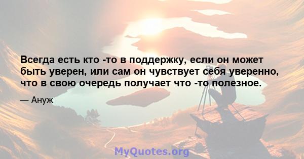 Всегда есть кто -то в поддержку, если он может быть уверен, или сам он чувствует себя уверенно, что в свою очередь получает что -то полезное.