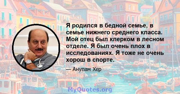 Я родился в бедной семье, в семье нижнего среднего класса. Мой отец был клерком в лесном отделе. Я был очень плох в исследованиях. Я тоже не очень хорош в спорте.