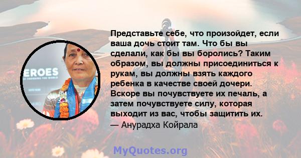 Представьте себе, что произойдет, если ваша дочь стоит там. Что бы вы сделали, как бы вы боролись? Таким образом, вы должны присоединиться к рукам, вы должны взять каждого ребенка в качестве своей дочери. Вскоре вы