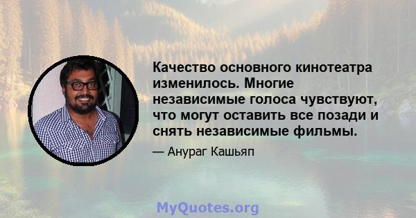 Качество основного кинотеатра изменилось. Многие независимые голоса чувствуют, что могут оставить все позади и снять независимые фильмы.