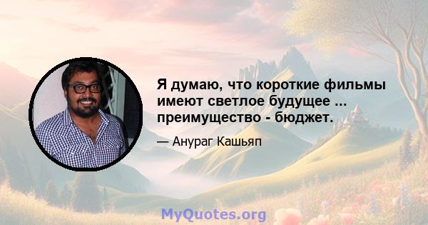 Я думаю, что короткие фильмы имеют светлое будущее ... преимущество - бюджет.