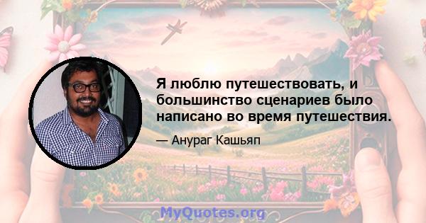 Я люблю путешествовать, и большинство сценариев было написано во время путешествия.