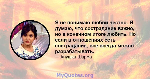 Я не понимаю любви честно. Я думаю, что сострадание важно, но в конечном итоге любить. Но если в отношениях есть сострадание, все всегда можно разрабатывать.