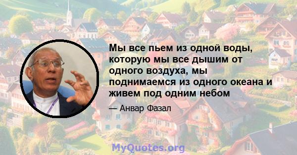 Мы все пьем из одной воды, которую мы все дышим от одного воздуха, мы поднимаемся из одного океана и живем под одним небом