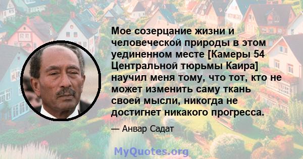 Мое созерцание жизни и человеческой природы в этом уединенном месте [Камеры 54 Центральной тюрьмы Каира] научил меня тому, что тот, кто не может изменить саму ткань своей мысли, никогда не достигнет никакого прогресса.